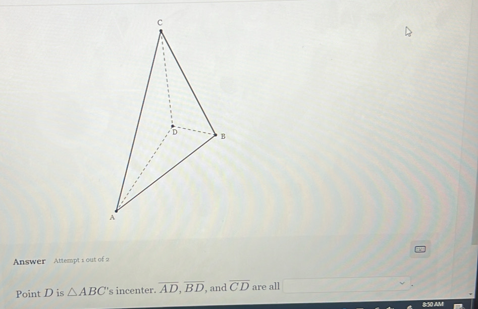 Answer Attempt 1 out of 2 
Point D is △ ABC' 's incenter. overline AD, overline BD , and overline CD are all □. 
8:50 AM