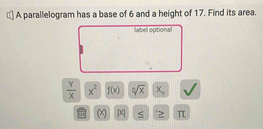 A parallelogram has a base of 6 and a height of 17. Find its area. 
label optional
 Y/X  X^2 f(x) sqrt[n](x) X_n
''' (x) ≤ > π