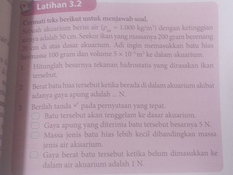 Latihan 3.2 
Cermati teks berikut untuk menjawab soal. 
Sebuah akuarium berisi air (rho _zx=1.000kg/m^3) dengan ketinggian 
aimya adalah 50 cm. Seekor ikan yang massanya 200 gram berenang
20 cm di atas dasar akuarium. Adi ingin memasukkan batu hias 
so bermassa 100 gram dan volume 5* 10^(-5)m^3 ke dalam akuarium. 
C I Hitunglah besarnya tekanan hidrostatis yang dirasakan ikan 
tersebut. 
2 Berat batu hias tersebut ketika berada di dalam akuarium akibat 
adanya gaya apung adalah ... N. 
3 Berilah tanda pada pernyataan yang tepat. 
Batu tersebut akan tenggelam ke dasar akuarium. 
Gaya apung yang diterima batu tersebut besarnya 5 N. 
Massa jenis batu hias lebih kecil dibandingkan massa 
jenis air akuarium. 
Gaya berat batu tersebut ketika belum dimasukkan ke 
dalam air akuarium adalah 1 N.