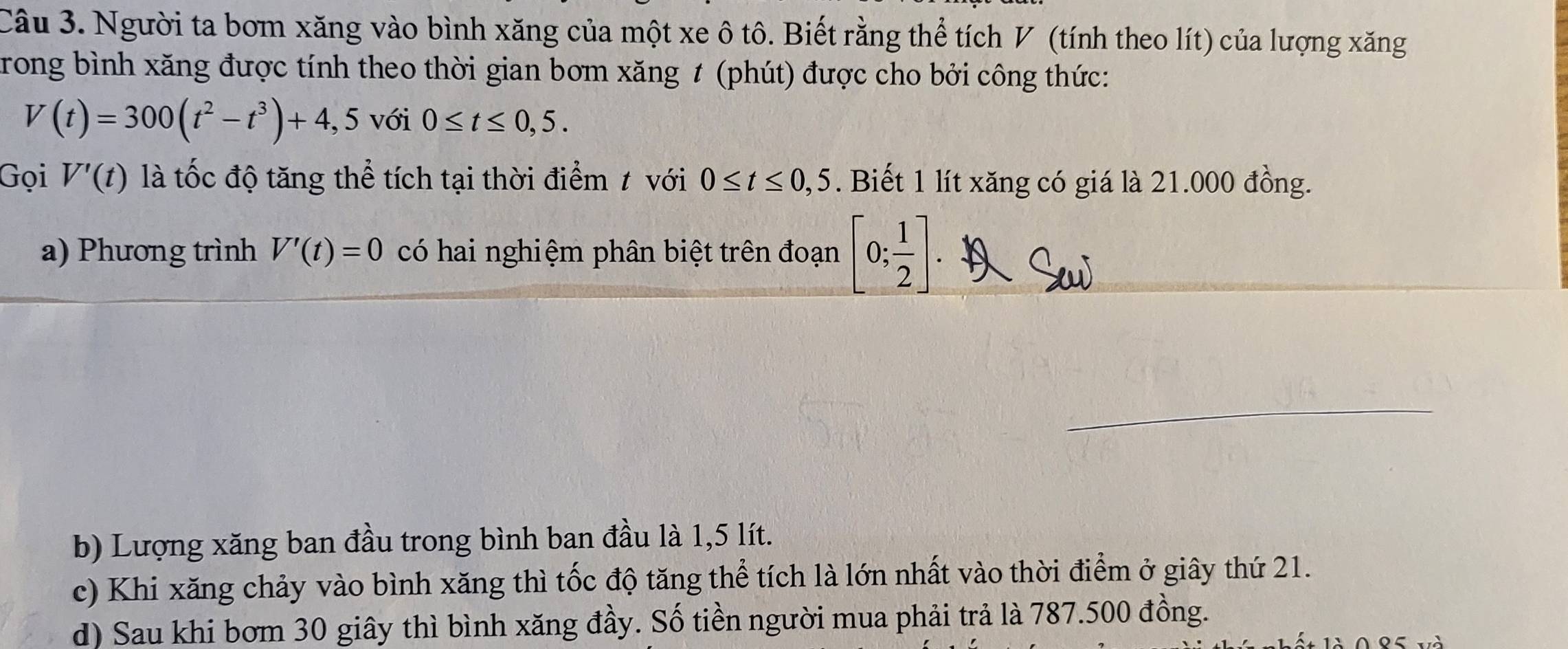 Người ta bom xăng vào bình xăng của một xe ô tô. Biết rằng thể tích V (tính theo lít) của lượng xăng
rong bình xăng được tính theo thời gian bơm xăng # (phút) được cho bởi công thức:
V(t)=300(t^2-t^3)+4,5 với 0≤ t≤ 0,5. 
Gọi V'(t) là tốc độ tăng thể tích tại thời điểm t với 0≤ t≤ 0,5. Biết 1 lít xăng có giá là 21.000 đồng.
a) Phương trình V'(t)=0 có hai nghiệm phân biệt trên đoạn [0; 1/2 ]. 
1
_
b) Lượng xăng ban đầu trong bình ban đầu là 1,5 lít.
c) Khi xăng chảy vào bình xăng thì tốc độ tăng thể tích là lớn nhất vào thời điểm ở giây thứ 21.
d) Sau khi bơm 30 giây thì bình xăng đầy. Số tiền người mua phải trả là 787.500 đồng.