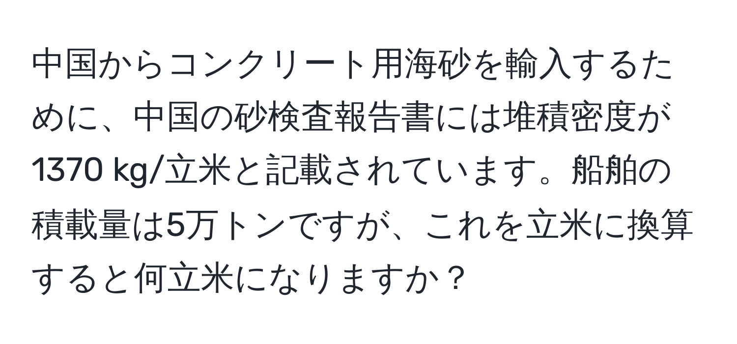 中国からコンクリート用海砂を輸入するために、中国の砂検査報告書には堆積密度が1370 kg/立米と記載されています。船舶の積載量は5万トンですが、これを立米に換算すると何立米になりますか？