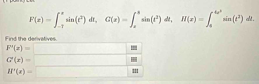 F(x)=∈t _(-7)^xsin (t^2)dt, G(x)=∈t _x^(8sin (t^2))dt, H(x)=∈t _6^((4x^3))sin (t^2)dt. 
Find the derivatives.
F'(x)= □
G'(x)= □
H'(x)=□