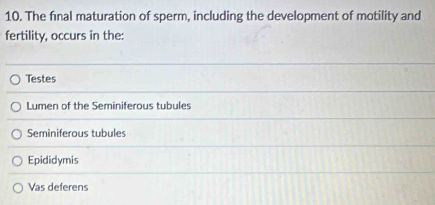 The final maturation of sperm, including the development of motility and
fertility, occurs in the:
Testes
Lumen of the Seminiferous tubules
Seminiferous tubules
Epididymis
Vas deferens