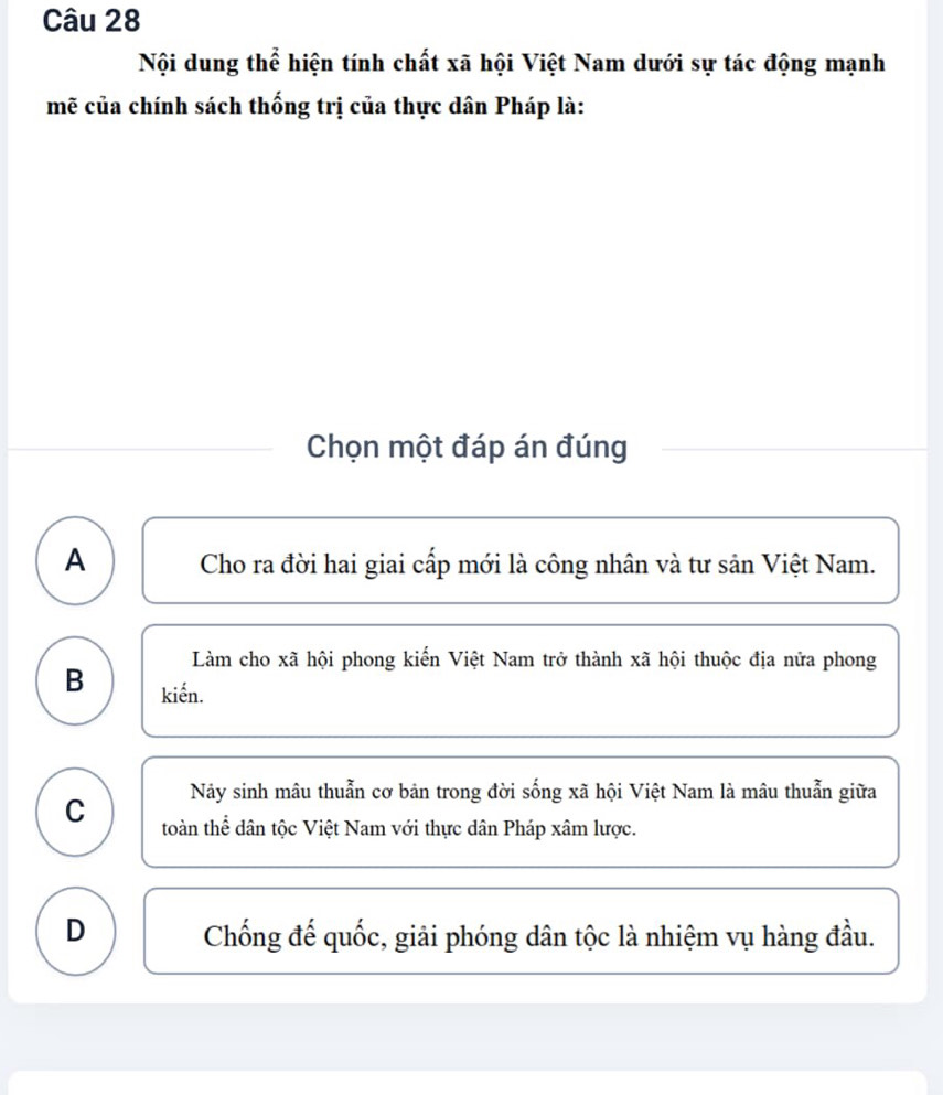 Nội dung thể hiện tính chất xã hội Việt Nam dưới sự tác động mạnh
mẽ của chính sách thống trị của thực dân Pháp là:
Chọn một đáp án đúng
A Cho ra đời hai giai cấp mới là công nhân và tư sản Việt Nam.
Làm cho xã hội phong kiến Việt Nam trở thành xã hội thuộc địa nửa phong
B kiến.
Nảy sinh mâu thuẫn cơ bản trong đời sống xã hội Việt Nam là mâu thuẫn giữa
C toàn thể dân tộc Việt Nam với thực dân Pháp xâm lược.
D Chống đế quốc, giải phóng dân tộc là nhiệm vụ hàng đầu.