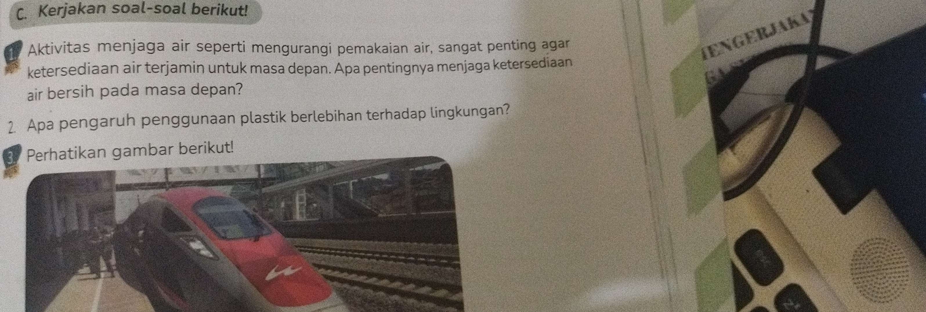 Kerjakan soal-soal berikut! 
Aktivitas menjaga air seperti mengurangi pemakaian air, sangat penting agar 
TEnGERJAKA) 
ketersediaan air terjamin untuk masa depan. Apa pentingnya menjaga ketersediaan 
air bersih pada masa depan? 
2. Apa pengaruh penggunaan plastik berlebihan terhadap lingkungan? 
Perhatikan gambar berikut!