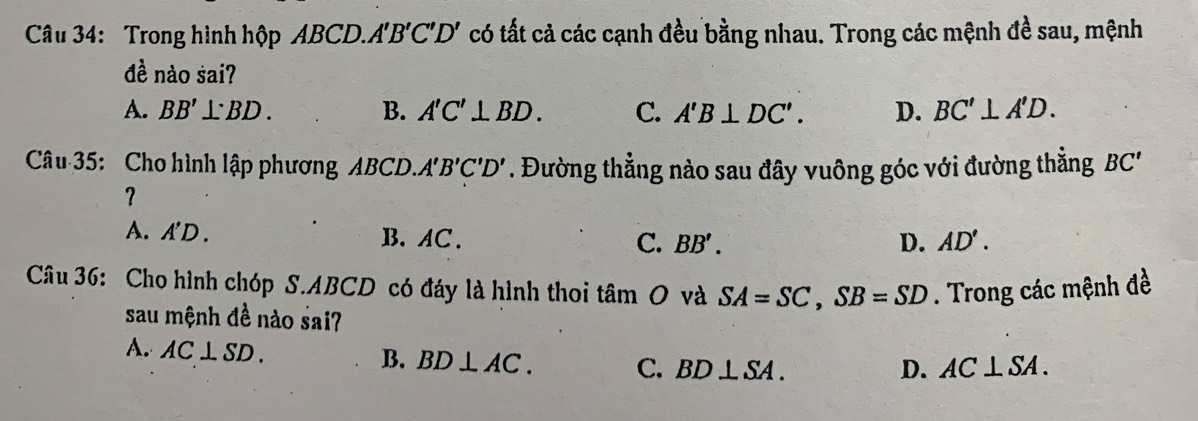 Trong hình hộp ABCD.A 'B'C'D' có tất cả các cạnh đều bằng nhau. Trong các mệnh đề sau, mệnh
đề nào saiʔ
A. BB' BD. B. A'C'⊥ BD. C. A'B⊥ DC'. D. BC'⊥ A'D. 
Câu 35: Cho hình lập phương a AB a CD.A'B'C'D'. Đường thẳng nào sau đây vuông góc với đường thẳng BC ''
？
A. A'D. B. AC. C. BB'. D. AD'. 
Câu 36: Cho hình chóp S. ABCD có đáy là hình thoi tan O và SA=SC, SB=SD. Trong các mệnh đề
sau mệnh đề nào sai?
A. AC⊥ SD.
B. BD⊥ AC. C. BD⊥ SA. D. AC⊥ SA.