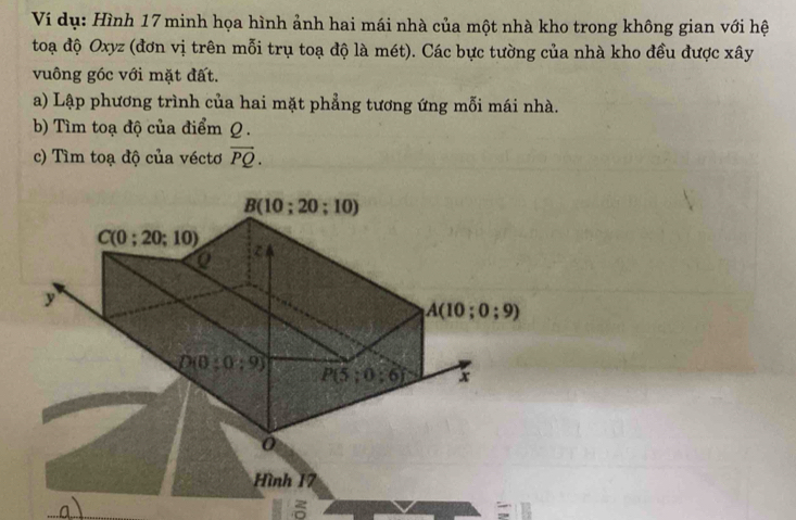 Ví dụ: Hình 17 minh họa hình ảnh hai mái nhà của một nhà kho trong không gian với hệ
toạ độ Oxyz (đơn vị trên mỗi trụ toạ độ là mét). Các bực tường của nhà kho đều được xây
vuông góc với mặt đất.
a) Lập phương trình của hai mặt phẳng tương ứng mỗi mái nhà.
b) Tìm toạ độ của điểm Q.
c) Tìm toạ độ của véctơ vector PQ.
Hình 17
  
δ