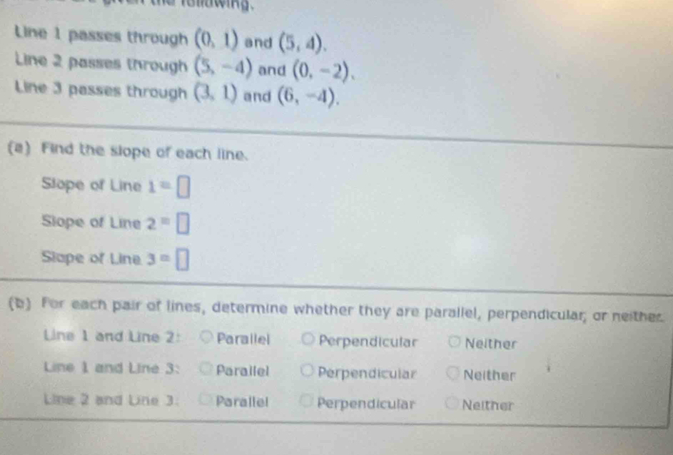 iollawing.
Line 1 passes through (0,1) and (5,4). 
Line 2 passes through (5,-4) and (0,-2). 
Line 3 passes through (3,1) and (6,-4). 
(a) Find the slope of each line.
Slope of Line 1=□
Slope of Line 2=□
Slape of Line 3=□
(b) For each pair of lines, determine whether they are parallel, perpendicular; or neithes
Line 1 and Line 2: Parallel Perpendicular Neither
Line 1 and Line 3: Parailel Perpendicular Neither
Line 2 and Line 3. Parallel Perpendicular Neither