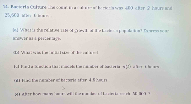 Bacteria Culture The count in a culture of bacteria was 400 after 2 hours and
25,600 after 6 hours. 
(a) What is the relative rate of growth of the bacteria population? Express your 
answer as a percentage. 
(b) What was the initial size of the culture? 
(c) Find a function that models the number of bacteria n(t) after t hours. 
(d) Find the number of bacteria after 4.5 hours. 
(e) After how many hours will the number of bacteria reach 50,000 ?