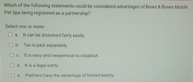 Which of the following statements could be considered advantages of Bows & Bones Mobile
Pet Spa being registered as a partnership?
Select one or more:
a. It can be dissolved fairly easily.
b. Tax is paid separately.
c. It is easy and inexpensive to establish.
d. It is a legal entity.
e. Partners have the advantage of limited liability.