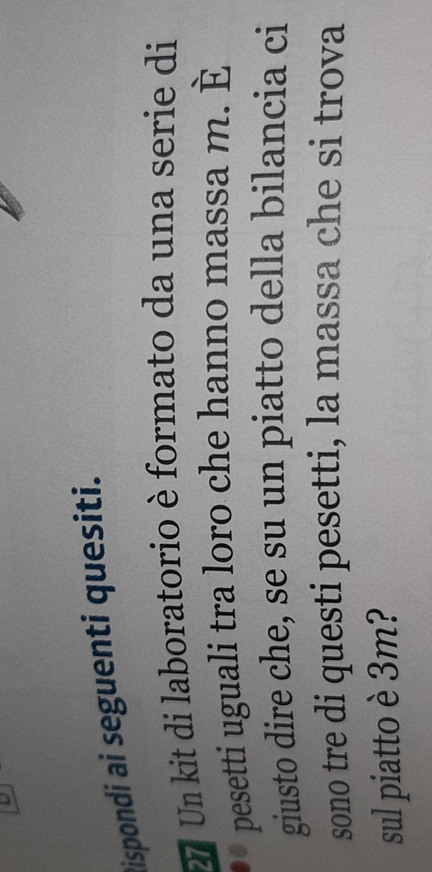 Dispondi ai seguenti quesiti. 
2 Un kit di laboratorio è formato da una serie di 
pesetti uguali tra loro che hanno massa m. È 
giusto dire che, se su un piatto della bilancia ci 
sono tre di questi pesetti, la massa che si trova 
sul piatto è 3m?