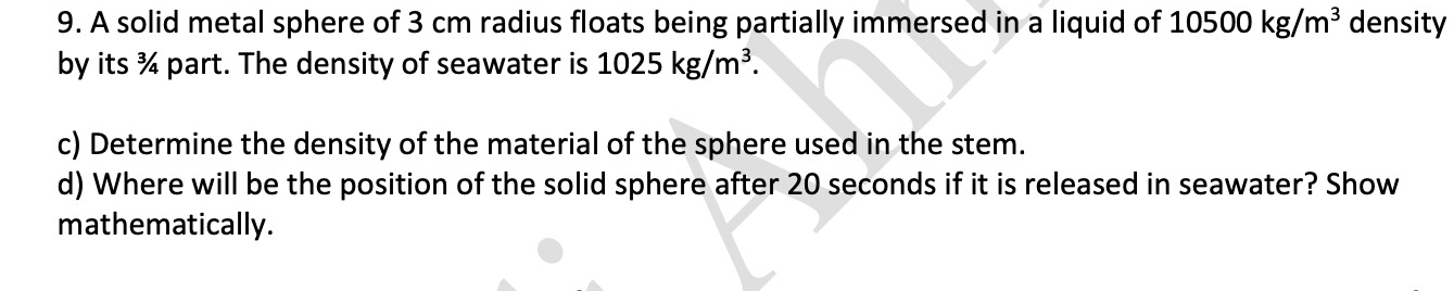 A solid metal sphere of 3 cm radius floats being partially immersed in a liquid of 10500kg/m^3 density 
by its ¾ part. The density of seawater is 1025kg/m^3. 
c) Determine the density of the material of the sphere used in the stem. 
d) Where will be the position of the solid sphere after 20 seconds if it is released in seawater? Show 
mathematically.