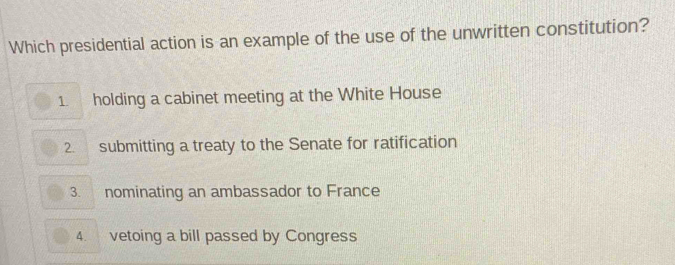 Which presidential action is an example of the use of the unwritten constitution?
1. holding a cabinet meeting at the White House
2. submitting a treaty to the Senate for ratification
3. nominating an ambassador to France
4. vetoing a bill passed by Congress