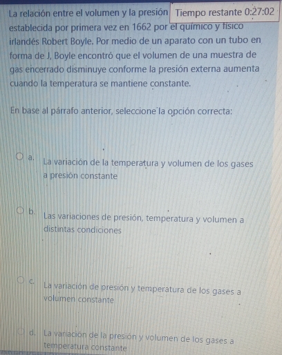 La relación entre el volumen y la presión Tiempo restante 0:dot 27:02
establecida por primera vez en 1662 por el químico y físico
irlandés Robert Boyle, Por medio de un aparato con un tubo en
forma de J, Boyle encontró que el volumen de una muestra de
gas encerrado disminuye conforme la presión externa aumenta
cuando la temperatura se mantiene constante.
En base al párrafo anterior, seleccione'la opción correcta:
a. La variación de la temperatura y volumen de los gases
a presión constante
b. Las variaciones de presión, temperatura y volumen a
distintas condiciones
C. La variación de presión y temperatura de los gases a
volumen constante
d, La variación de la presión y volumen de los gases a
temperatura constante