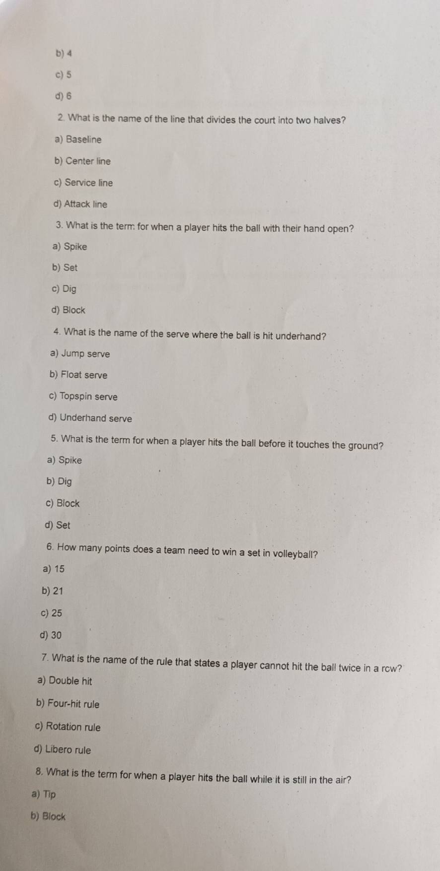 b) 4
c) 5
d) 6
2. What is the name of the line that divides the court into two halves?
a) Baseline
b) Center line
c) Service line
d) Attack line
3. What is the term for when a player hits the ball with their hand open?
a) Spike
b) Set
c) Dig
d) Block
4. What is the name of the serve where the ball is hit underhand?
a) Jump serve
b) Float serve
c) Topspin serve
d) Underhand serve
5. What is the term for when a player hits the ball before it touches the ground?
a) Spike
b) Dig
c) Block
d) Set
6. How many points does a team need to win a set in volleyball?
a) 15
b) 21
c) 25
d) 30
7. What is the name of the rule that states a player cannot hit the ball twice in a rcw?
a) Double hit
b) Four-hit rule
c) Rotation rule
d) Libero rule
8. What is the term for when a player hits the ball while it is still in the air?
a) Tip
b) Block