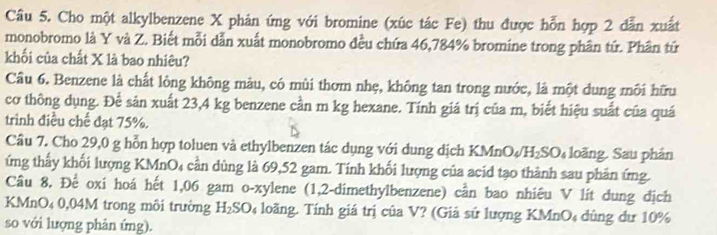 Cho một alkylbenzene X phản ứng với bromine (xúc tác Fe) thu được hỗn hợp 2 dẫn xuất 
monobromo là Y và Z. Biết mỗi dẫn xuất monobromo đều chứa 46,784% bromine trong phân tứ. Phân tứ 
khối của chất X là bao nhiêu? 
Câu 6. Benzene là chất lỏng không màu, có mùi thơm nhẹ, không tan trong nước, là một dung môi hữu 
cơ thông dụng. Để sản xuất 23,4 kg benzene cần m kg hexane. Tính giá trị của m, biết hiệu suất của quá 
trình điều chế đạt 75%. 
Câu 7. Cho 29,0 g hỗn hợp toluen và ethylbenzen tác dụng với dung dịch KMnO₄/H₂SO₄ loãng. Sau phản 
ứng thấy khối lượng KMnO₄ cần dùng là 69,52 gam. Tính khối lượng của acid tạo thành sau phản ứng. 
Câu 8. Để oxi hoá hết 1,06 gam o-xylene (1,2-dimethylbenzene) cần bao nhiêu V lít dung dịch 
KMnO₄ 0,04M trong môi trường H₂SO₄ loãng. Tính giá trị của V? (Giả sứ lượng KMnO₄ dùng dư 10%
so với lượng phản ứng).