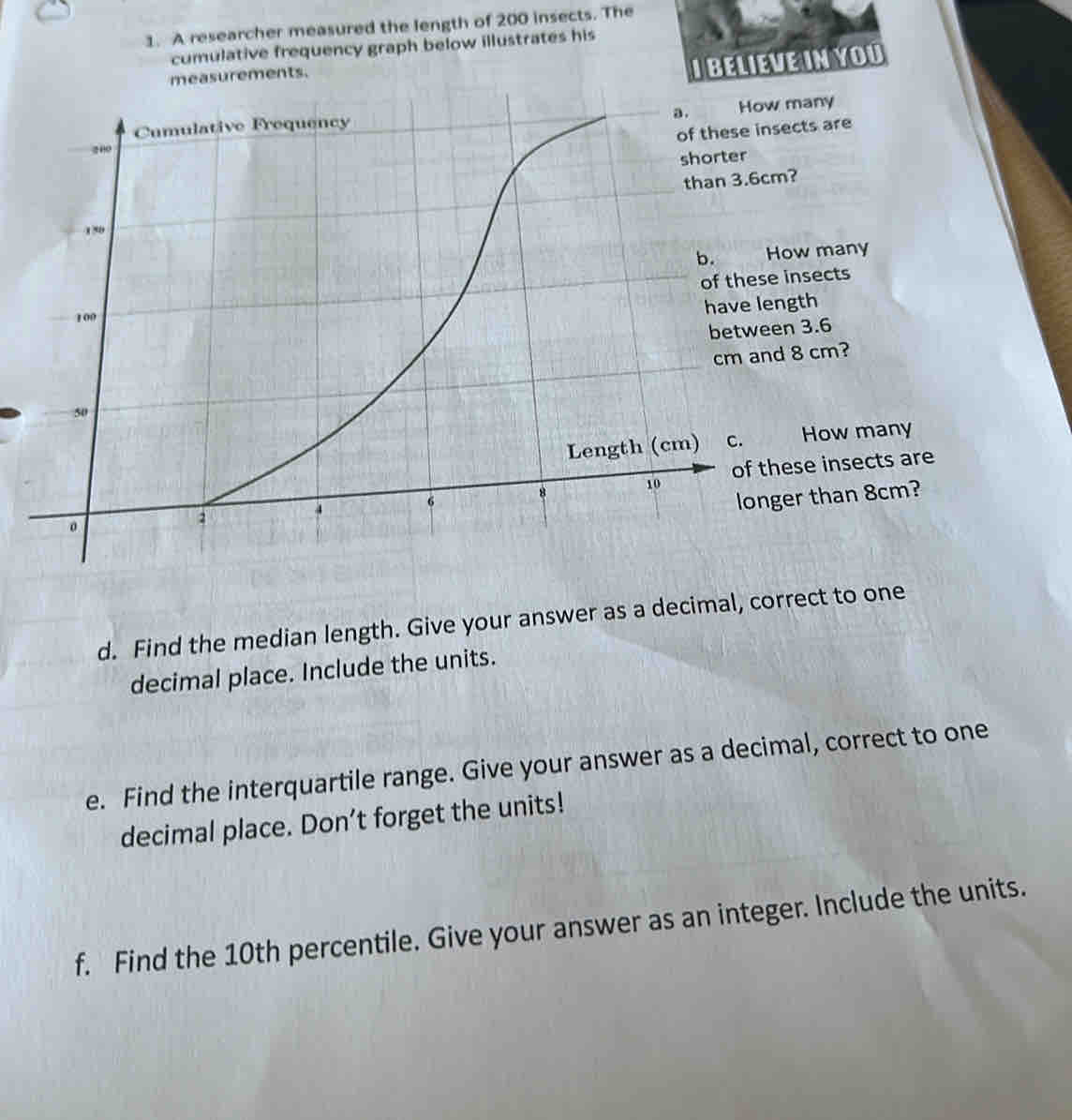 A researcher measured the length of 200 insects. The 
cumulative frequency graph below illustrates his 
measurements. 
I BELIEVE IN YOU 
d. Find the median length. Give your answer as a decimal, correct to one 
decimal place. Include the units. 
e. Find the interquartile range. Give your answer as a decimal, correct to one 
decimal place. Don’t forget the units! 
f. Find the 10th percentile. Give your answer as an integer. Include the units.