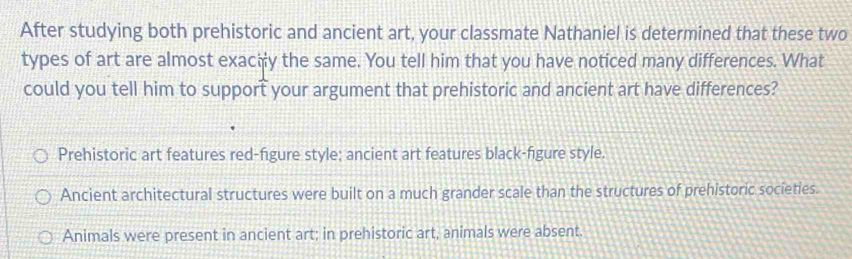 After studying both prehistoric and ancient art, your classmate Nathaniel is determined that these two
types of art are almost exaciy the same. You tell him that you have noticed many differences. What
could you tell him to support your argument that prehistoric and ancient art have differences?
Prehistoric art features red-figure style; ancient art features black-figure style.
Ancient architectural structures were built on a much grander scale than the structures of prehistoric societies.
Animals were present in ancient art; in prehistoric art, animals were absent.