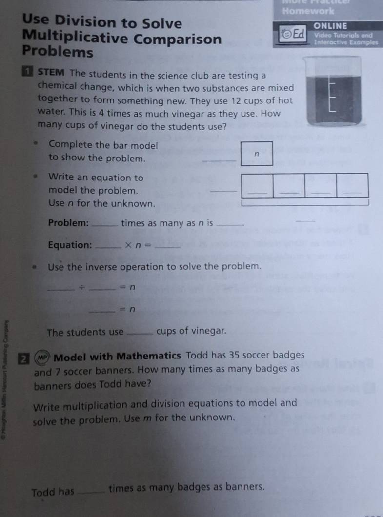 Homework 
Use Division to Solve ONLINE 
OEd Video Tutorials and 
Multiplicative Comparison Interactive Examples 
Problems 
STEM The students in the science club are testing a 
chemical change, which is when two substances are mixed 
together to form something new. They use 12 cups of hot 
water. This is 4 times as much vinegar as they use. How 
many cups of vinegar do the students use? 
Complete the bar model 
to show the problem. 
_ 
n 
Write an equation to 
model the problem. 
_ 
_ 
__ 
_ 
Use n for the unknown. 
Problem: _times as many as n is_ 
_ 
Equation: _ * n= _ 
Use the inverse operation to solve the problem. 
_+ _ =n 
_ =n 
A The students use _cups of vinegar. 
( Model with Mathematics Todd has 35 soccer badges 
and 7 soccer banners. How many times as many badges as 
banners does Todd have? 
Write multiplication and division equations to model and 
solve the problem. Use m for the unknown. 
Todd has _times as many badges as banners.