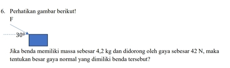 Perhatikan gambar berikut! 
F
30°
Jika benda memiliki massa sebesar 4,2 kg dan didorong oleh gaya sebesar 42 N, maka 
tentukan besar gaya normal yang dimiliki benda tersebut?