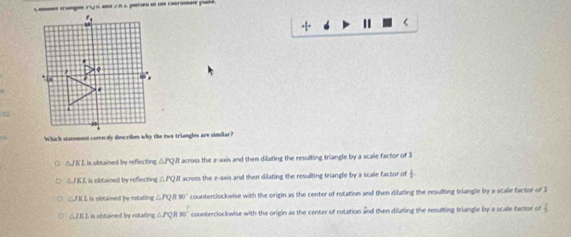 Comer tranpe rvee n a=1 ∠ AL potieu i the coeromate plne.
02
a △ JKI is obtained by reflecting △ PQR across the z -axis and then dilating the resulting triangle by a scale factor of 3
△JK L is obtained by reflecting △ PQR d across the z -axis and then dilating the resulting triangle by a scale factor of  1/2 .
∠ JKL is obtained by rotating △ PQR90° counterclockwise with the origin as the center of rotation and then dilating the resulting triangle by a scale factor of 3
△ JKL is obtained by rotating △ PQR90° counterclockwise with the origin as the center of rotation and then dilating the resulting triangle by a scale factor of  1/3 