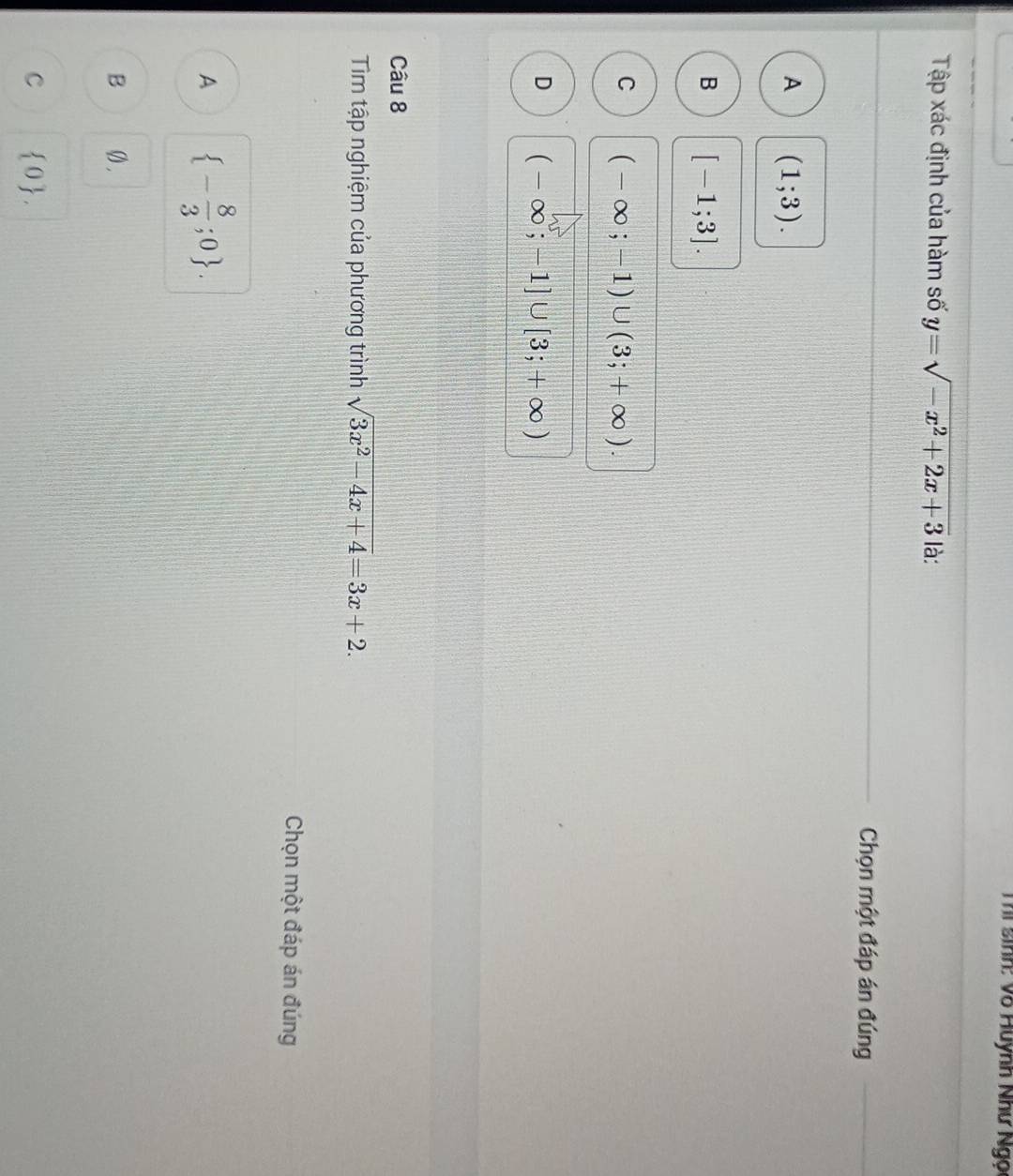 Thí sinh: Võ Huynh Như Ngọ
Tập xác định của hàm số y=sqrt(-x^2+2x+3) là:
Chọn một đáp án đúng
A (1;3).
B [-1;3].
C (-∈fty ;-1)∪ (3;+∈fty ).
D (-∈fty ;-1]∪ [3;+∈fty )
Câu 8
Tim tập nghiệm của phương trình sqrt(3x^2-4x+4)=3x+2. 
Chọn một đáp án đúng
A  - 8/3 ;0.
B Ø.
C  0.