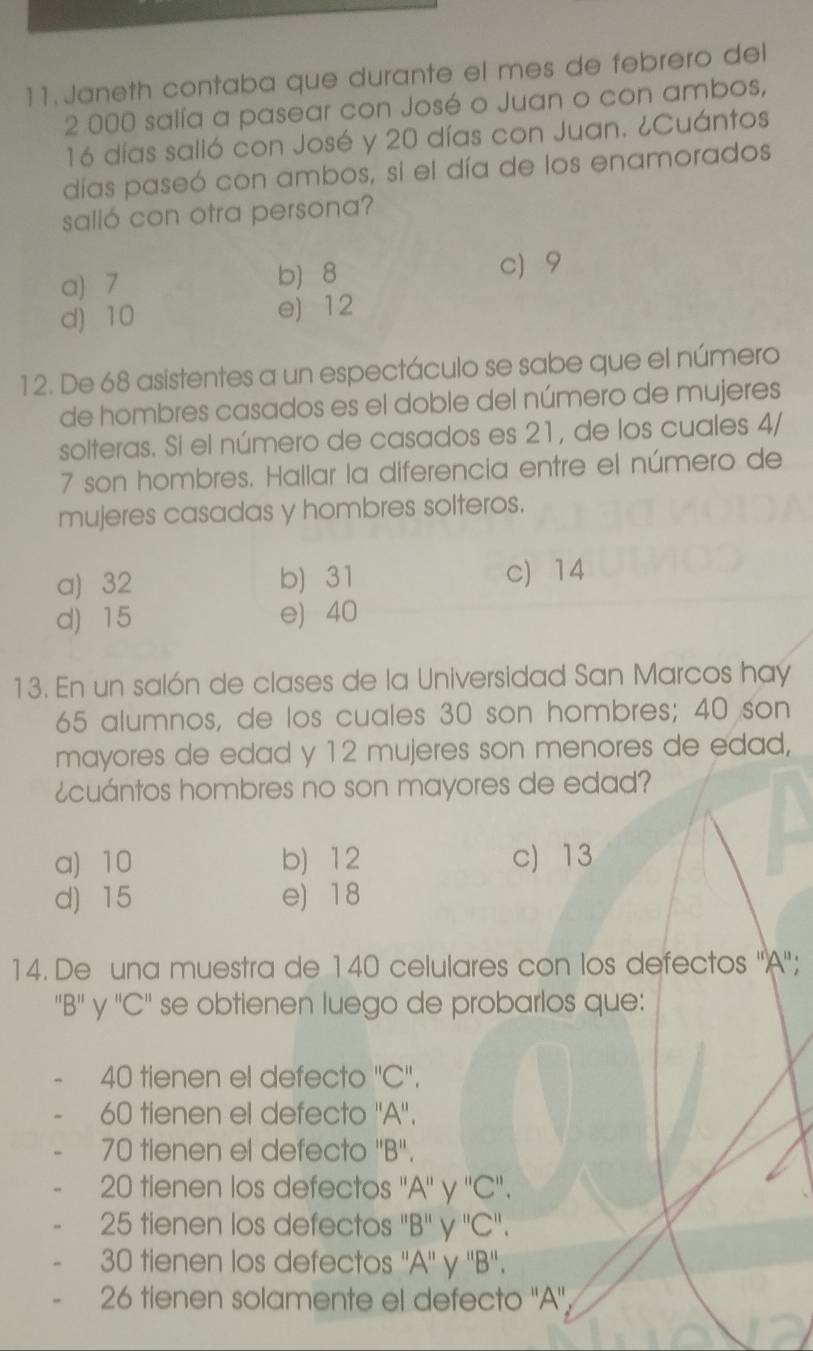 Janeth contaba que durante el mes de febrero del
2 000 salía a pasear con José o Juan o con ambos,
16 días salló con José y 20 días con Juan. ¿Cuántos
días paseó con ambos, si el día de los enamorados
salió con otra persona?
a) 7 b) 8 c) 9
d) 10 e) 12
12. De 68 asistentes a un espectáculo se sabe que el número
de hombres casados es el doble del número de mujeres
solteras. Si el número de casados es 21, de los cuales 4/
7 son hombres. Hallar la diferencia entre el número de
mujeres casadas y hombres solteros.
a) 32 b) 31 c) 14
d) 15 e) 40
13. En un salón de clases de la Universidad San Marcos hay
65 alumnos, de los cuales 30 son hombres; 40 son
mayores de edad y 12 mujeres son menores de edad,
¿cuántos hombres no son mayores de edad?
a) 10 b) 12 c) 13
d) 15 e) 18
14. De una muestra de 140 celulares con los defectos ''A'';
''B'' y ''C'' se obtienen luego de probarlos que:
40 tienen el defecto ''C
60 tienen el defecto ''A''.
70 tienen el defecto ''B''.
20 tienen los defectos ''A'' y''C''.
25 tienen los defectos ''B'' y''C''.
30 tienen los defectos ''A'' y ''B''.
26 tienen solamente el defecto ''A''.