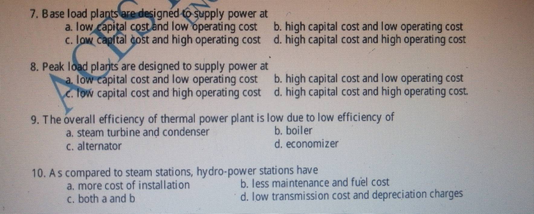 ase load plants are designed to supply power at
a. low capital cost and low operating cost b. high capital cost and low operating cost
c. low capital cost and high operating cost d. high capital cost and high operating cost
8. Peak load plants are designed to supply power at
a. low capital cost and low operating cost b. high capital cost and low operating cost
c. low capital cost and high operating cost d. high capital cost and high operating cost.
9. The overall efficiency of thermal power plant is low due to low efficiency of
a. steam turbine and condenser b. boiler
c. alternator d. economizer
10. As compared to steam stations, hydro-power stations have
a. more cost of installation b. less maintenance and fuel cost
c. both a and b d. Iow transmission cost and depreciation charges