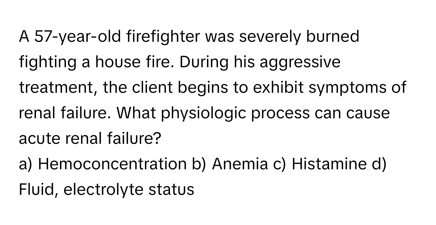 A 57-year-old firefighter was severely burned fighting a house fire. During his aggressive treatment, the client begins to exhibit symptoms of renal failure. What physiologic process can cause acute renal failure?

a) Hemoconcentration b) Anemia c) Histamine d) Fluid, electrolyte status