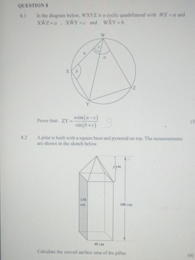 8.1 In the diagram below, WXYZ is a cyclic quadrilateral with WX=n and
Xhat WZ=a. xw Y=c and What XY=b. 
Prove that: ZY= (nsin (a-c))/sin (b+c) 
(5 
8.2 A pilar is built with a square base and pyramid on top. The measurements 
are shown in the sketch below. 
Calculate the curved surface area of the pillar. 
(6)