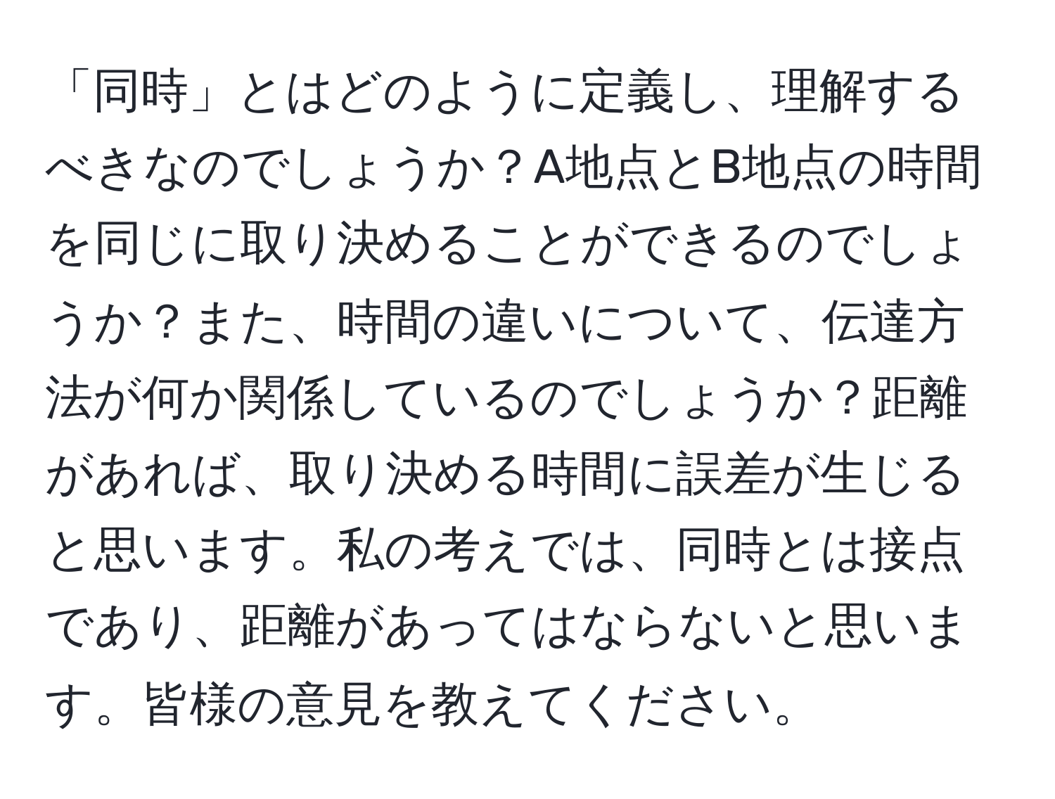 「同時」とはどのように定義し、理解するべきなのでしょうか？A地点とB地点の時間を同じに取り決めることができるのでしょうか？また、時間の違いについて、伝達方法が何か関係しているのでしょうか？距離があれば、取り決める時間に誤差が生じると思います。私の考えでは、同時とは接点であり、距離があってはならないと思います。皆様の意見を教えてください。