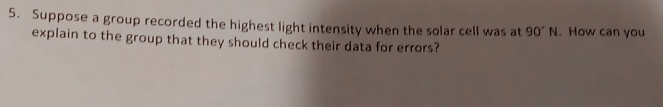 Suppose a group recorded the highest light intensity when the solar cell was at 90°N. How can you 
explain to the group that they should check their data for errors?