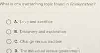 What is one overarching topic found in Frankenstein?
A. Love and sacrifice
B. Discovery and exploration
C. Change versus tradition
D. The individual versus government