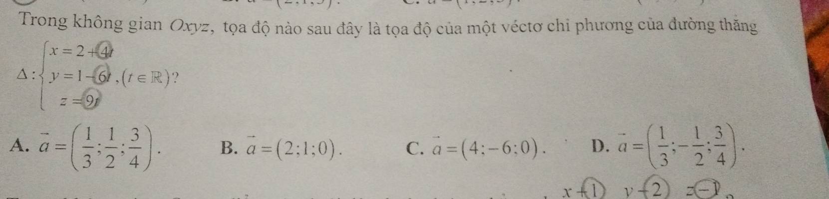 Trong không gian Oxyz, tọa độ nào sau đây là tọa độ của một véctơ chi phương của đường thăng
Delta :beginarrayl x=2+ y=1-6t=1(t∈ R) z=0endarray.
A. vector a=( 1/3 ; 1/2 ; 3/4 ). overline a=( 1/3 ;- 1/2 ; 3/4 ).
B. vector a=(2;1;0). vector a=(4;-6;0). D.
C.
x+1) y-sqrt(2))-k)