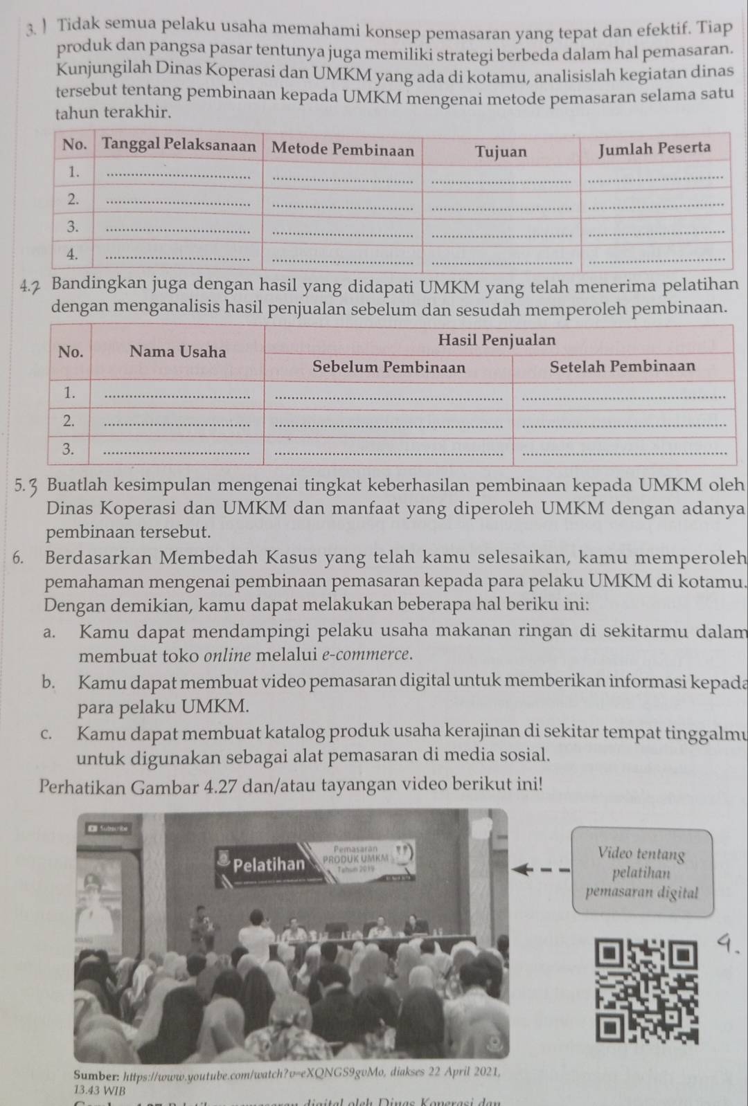 ) Tidak semua pelaku usaha memahami konsep pemasaran yang tepat dan efektif. Tiap
produk dan pangsa pasar tentunya juga memiliki strategi berbeda dalam hal pemasaran.
Kunjungilah Dinas Koperasi dan UMKM yang ada di kotamu, analisislah kegiatan dinas
tersebut tentang pembinaan kepada UMKM mengenai metode pemasaran selama satu
tahun terakhir.
4.2 Bandingkan juga dengan hasil yang didapati UMKM yang telah menerima pelatihan
dengan menganalisis hasil penjualan sebelum dan sesudah memperoleh pembinaan.
5.3 Buatlah kesimpulan mengenai tingkat keberhasilan pembinaan kepada UMKM oleh
Dinas Koperasi dan UMKM dan manfaat yang diperoleh UMKM dengan adanya
pembinaan tersebut.
6. Berdasarkan Membedah Kasus yang telah kamu selesaikan, kamu memperoleh
pemahaman mengenai pembinaan pemasaran kepada para pelaku UMKM di kotamu.
Dengan demikian, kamu dapat melakukan beberapa hal beriku ini:
a. Kamu dapat mendampingi pelaku usaha makanan ringan di sekitarmu dalam
membuat toko online melalui e-commerce.
b. Kamu dapat membuat video pemasaran digital untuk memberikan informasi kepada
para pelaku UMKM.
c. Kamu dapat membuat katalog produk usaha kerajinan di sekitar tempat tinggalmu
untuk digunakan sebagai alat pemasaran di media sosial.
Perhatikan Gambar 4.27 dan/atau tayangan video berikut ini!
Video tentang
pelatihan
pemasaran digital
Sumber: https://www.youtube.com/watch?v=eXQNGS9gvMo, diakses 22 April 2021,
13.43 WIB