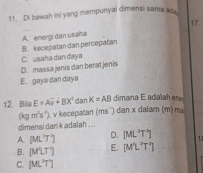 Di bawah ini yang mempunyai dimensi sama ad
17.
.
A. energi dan usaha
B. kecepatan dan percepatan
C. usaha dan daya
D. massa jenis dan berat jenis
E. gaya dan daya
12. Bila E=Aoverline v+BX^2 dan K=AB dimana E adalah ener
(kgm^2s^(-2)) , v kecepatan (ms^(-1)) dan x dalam (m) mak
dimensi dari k adalah . . .
A. [ML^2T^(-3)]
D. [ML^(-2)T^(-3)]
18
B. [M^2LT^(-3)]
E. [M^2L^(-2)T^(-2)]
C. [ML^2T^3]