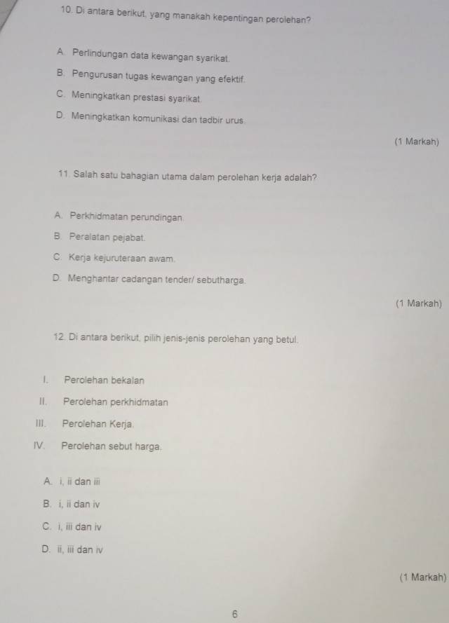 Di antara berikut, yang manakah kepentingan perolehan?
A. Perlindungan data kewangan syarikat.
B. Pengurusan tugas kewangan yang efektif.
C. Meningkatkan prestasi syarikat.
D. Meningkatkan komunikasi dan tadbir urus.
(1 Markah)
11. Salah satu bahagian utama dalam perolehan kerja adalah?
A. Perkhidmatan perundingan
B. Peralatan pejabat.
C. Kerja kejuruteraan awam.
D. Menghantar cadangan tender/ sebutharga.
(1 Markah)
12. Di antara berikut, pilih jenis-jenis perolehan yang betul.
I. Perolehan bekalan
II. Perolehan perkhidmatan
III. Perolehan Kerja.
IV. Perolehan sebut harga.
A. i, ii dan ii
B. i, ii dan iv
C. i, iii dan iv
D. ii, i dan iv
(1 Markah)
6