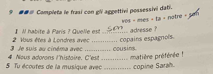 Completa le frasi con gli aggettivi possessivi dati. 
vos « mes « ta » notre » Son 
1 Il habite à Paris ? Quelle est _adresse ? 
2 Vous êtes à Londres avec _copains espagnols. 
3 Je suis au cinéma avec _cousins. 
4 Nous adorons I’histoire. C’est _matière préférée ! 
5 Tu écoutes de la musique avec _copine Sarah.