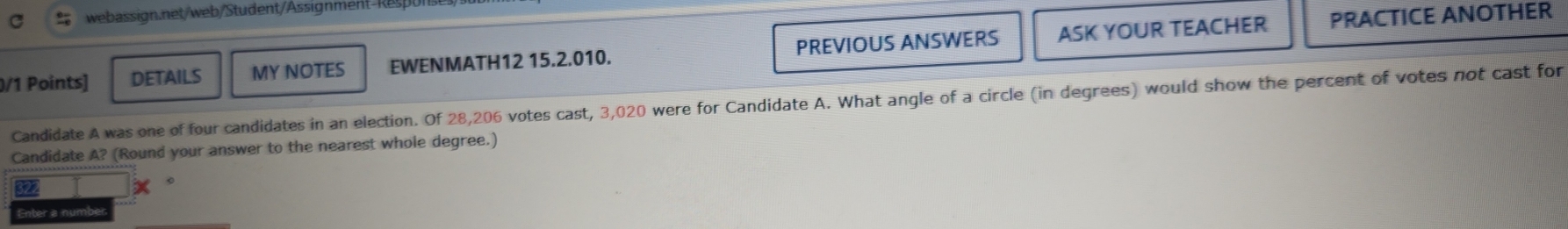 DETAILS MY NOTES EWENMATH12 15.2.010. PREVIOUS ANSWERS ASK YOUR TEACHER 
PRACTICE ANOTHER 
Candidate A was one of four candidates in an election. Of 28,206 votes cast, 3,020 were for Candidate A. What angle of a circle (in degrees) would show the percent of votes not cast for 
Candidate A? (Round your answer to the nearest whole degree.) 
Enter a num!