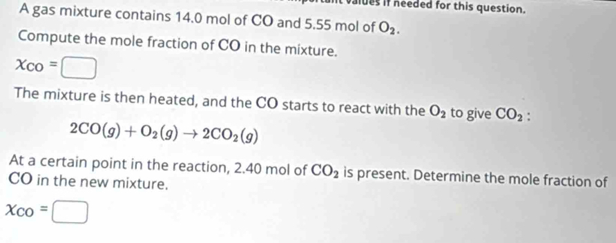 valdes if needed for this question. 
A gas mixture contains 14.0 mol of CO and 5.55 mol of O_2. 
Compute the mole fraction of CO in the mixture.
x_CO=□
The mixture is then heated, and the CO starts to react with the O_2 to give CO_2.
2CO(g)+O_2(g)to 2CO_2(g)
At a certain point in the reaction, 2.40 mol of CO_2 is present. Determine the mole fraction of 
CO in the new mixture.
x_CO=□