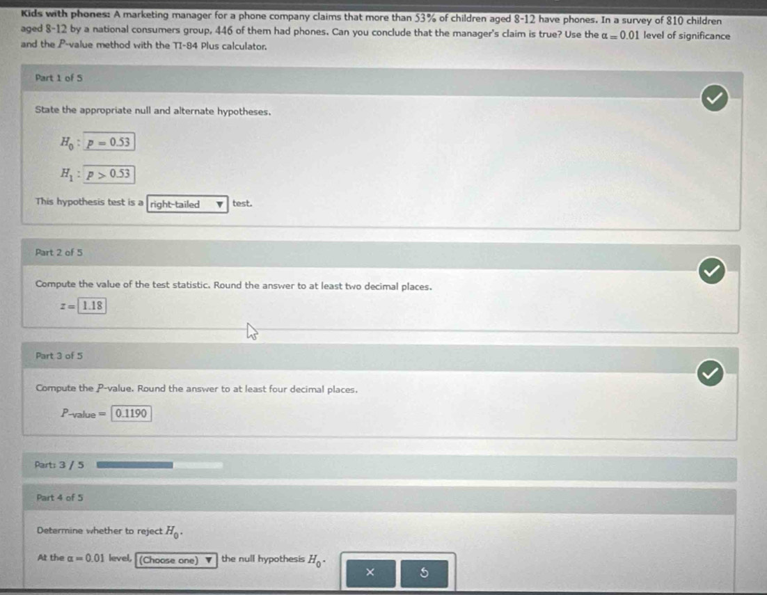Kids with phones: A marketing manager for a phone company claims that more than 53% of children aged 8-12 have phones. In a survey of 810 children 
aged 8-12 by a national consumers group, 446 of them had phones. Can you conclude that the manager's claim is true? Use the alpha =0.01 level of significance 
and the P -value method with the TI-84 Plus calculator. 
Part 1 of 5 
State the appropriate null and alternate hypotheses.
H_0:p=0.53
H_1:encloselongdiv p>0.53
This hypothesis test is a right-tailed v test. 
Part 2 of 5 
Compute the value of the test statistic. Round the answer to at least two decimal places.
z=1.18
Part 3 of 5 
Compute the P -value. Round the answer to at least four decimal places.
P_-1/3b_10= 0.1190
Part: 3 / 5 
Part 4 of 5 
Determine whether to reject H_0. 
At the alpha =0.01 level, (Choose one) v the null hypothesis H_0. 
× 5