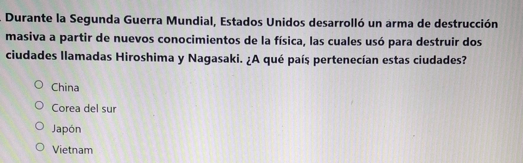 Durante la Segunda Guerra Mundial, Estados Unidos desarrolló un arma de destrucción
masiva a partir de nuevos conocimientos de la física, las cuales usó para destruir dos
ciudades llamadas Hiroshima y Nagasaki. ¿A qué país pertenecían estas ciudades?
China
Corea del sur
Japón
Vietnam