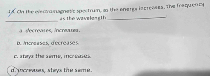 On the electromagnetic spectrum, as the energy increases, the frequency
_as the wavelength
_.
a. decreases, increases.
b. increases, decreases.
c. stays the same, increases.
d. increases, stays the same.