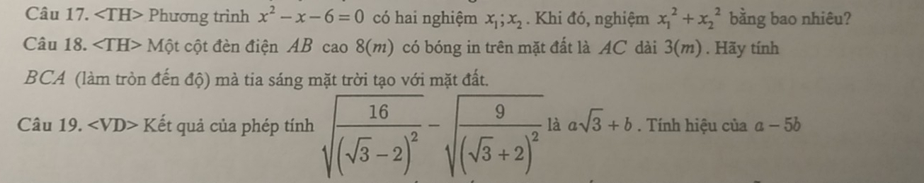 angle TH> Phương trình x^2-x-6=0 có hai nghiệm x_1; x_2. Khi đó, nghiệm x_1^(2+x_2^2 bằng bao nhiêu? 
Câu 18. 1 Một cột đèn điện AB cao 8(m) có bóng in trên mặt đất là AC dài 3(m). Hãy tính
BCA (làm tròn đến độ) mà tia sáng mặt trời tạo với mặt đất. 
Câu 19. Kết quả của phép tính sqrt(frac 16)(sqrt 3)-2)^2-sqrt(frac 9)(sqrt(3)+2)^2 à asqrt(3)+b. Tính hiệu của a-5b