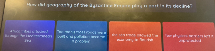 How did geography of the Byzantine Empire play a part in its decline?
Africa tribes attacked Too many cross roads were
through the Mediterranean built and pollution became the sea trade allowed the few physical barriers left it
Sea a problem economy to flourish unprotected