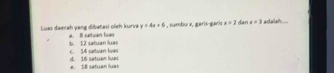 Luas daerah yang dibatasi oleh kurva y=4x+6 , sumbu x, garis-garis x≤ 2 dan x=3 adalah....
a. 8 satuan luas
b. 12 satuan luas
c. 14 satuan luas
d. 16 satuan luas
e. 18 satuan luas