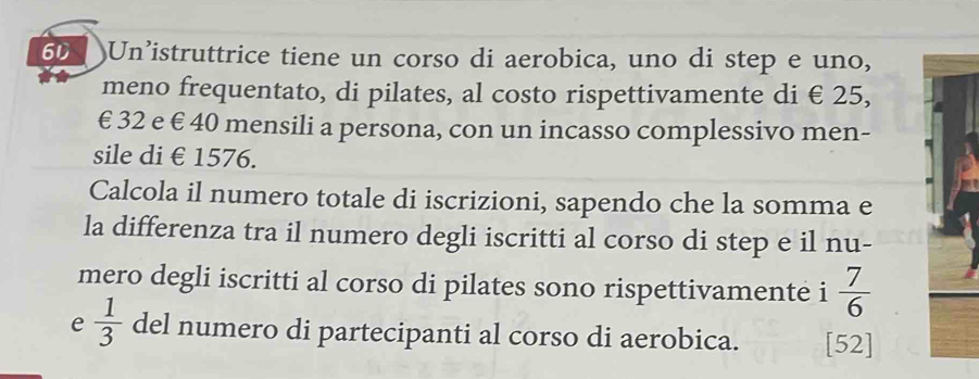 Un’istruttrice tiene un corso di aerobica, uno di step e uno, 
meno frequentato, di pilates, al costo rispettivamente di € 25,
€ 32 e € 40 mensili a persona, con un incasso complessivo men- 
sile di €£1576. 
Calcola il numero totale di iscrizioni, sapendo che la somma e 
la differenza tra il numero degli iscritti al corso di step e il nu- 
mero degli iscritti al corso di pilates sono rispettivamente i  7/6 
e  1/3  del numero di partecipanti al corso di aerobica. [52]