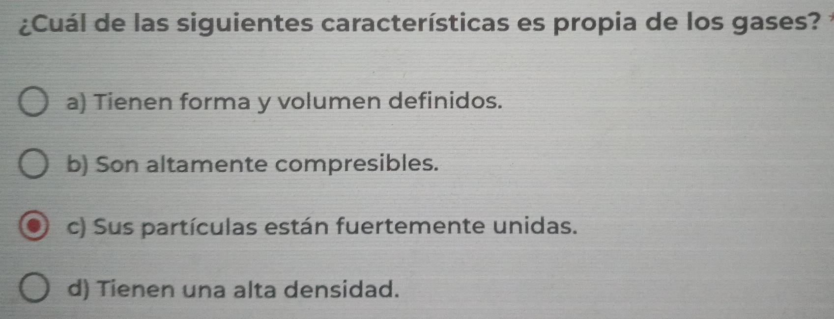 ¿Cuál de las siguientes características es propia de los gases?
a) Tienen forma y volumen definidos.
b) Son altamente compresibles.
c) Sus partículas están fuertemente unidas.
d) Tienen una alta densidad.