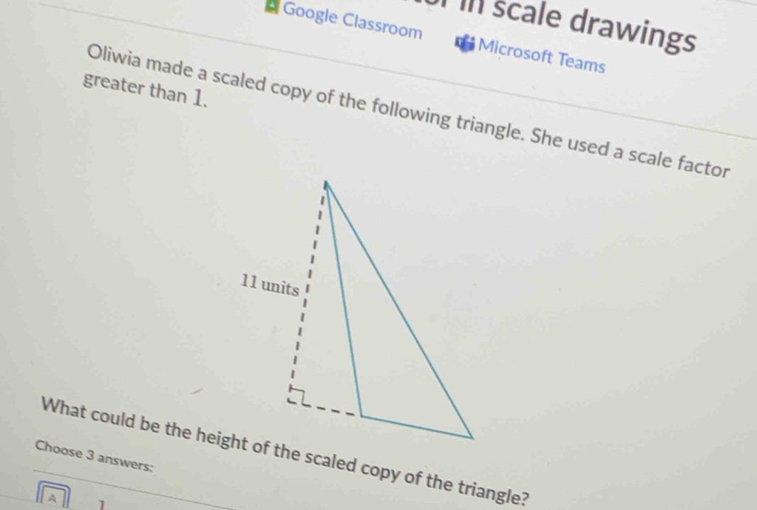 Il scale drawings 
Google Classroom Microsoft Teams 
greater than 1. 
Oliwia made a scaled copy of the following triangle. She used a scale factor 
Choose 3 answers: 
A