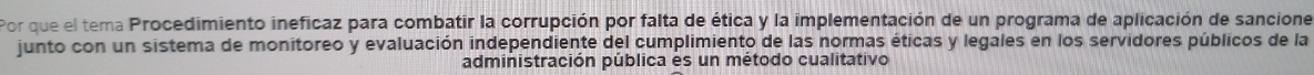 Por que el tema Procedimiento ineficaz para combatir la corrupción por falta de ética y la implementación de un programa de aplicación de sancione 
junto con un sistema de monitoreo y evaluación independiente del cumplimiento de las normas éticas y legales en los servidores públicos de la 
administración pública es un método cualitativo